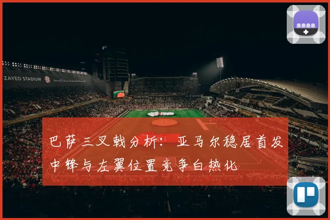 巴萨三叉戟分析：亚马尔稳居首发中锋与左翼位置竞争白热化