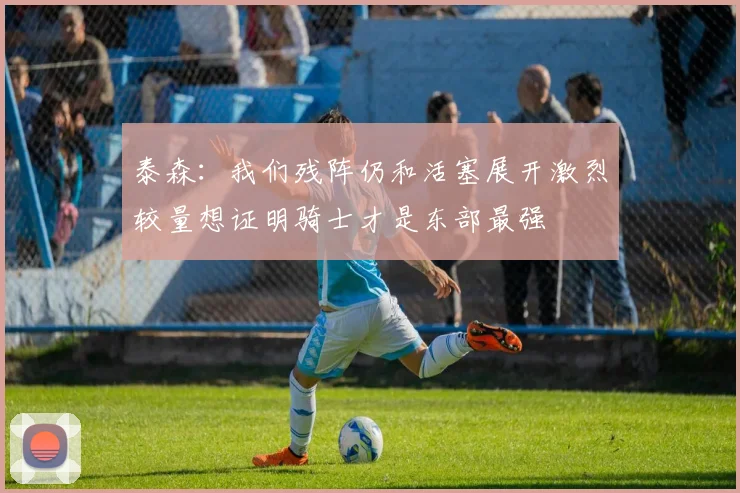 泰森：我们残阵仍和活塞展开激烈较量想证明骑士才是东部最强