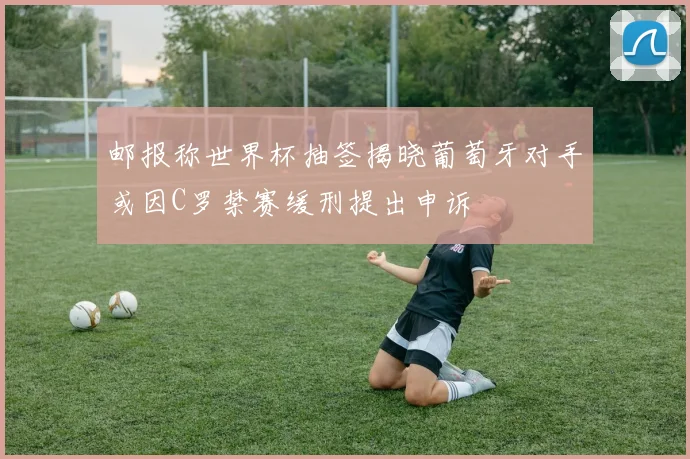 邮报称世界杯抽签揭晓葡萄牙对手或因C罗禁赛缓刑提出申诉