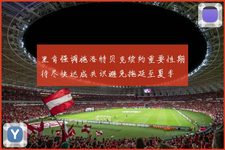 里肯强调施洛特贝克续约重要性期待尽快达成共识避免拖延至夏季