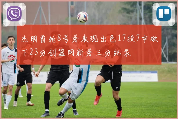 杰明首轮8号秀表现出色17投7中砍下23分创篮网新秀三分纪录