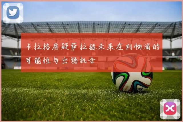 卡拉格质疑萨拉赫未来在利物浦的可能性与出场机会