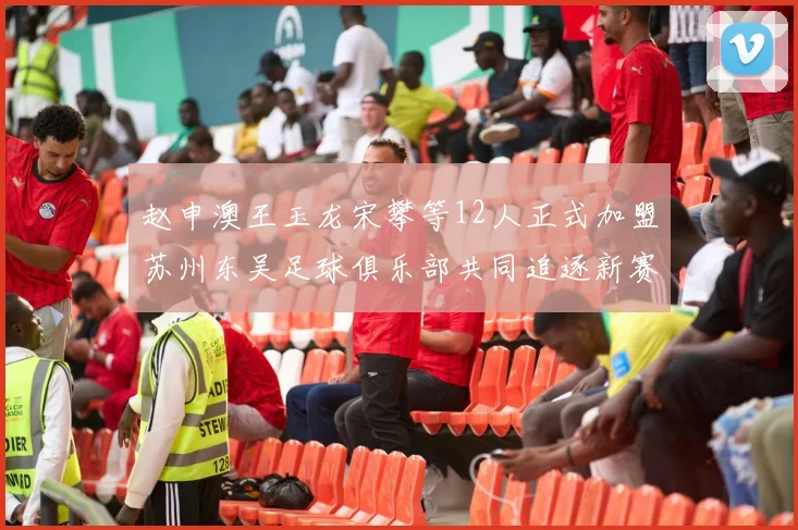 赵申澳王玉龙宋攀等12人正式加盟苏州东吴足球俱乐部共同追逐新赛季目标