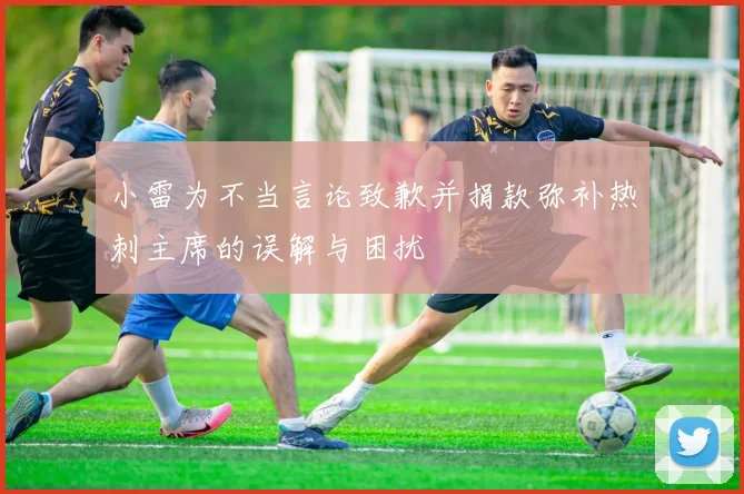 小雷为不当言论致歉并捐款弥补热刺主席的误解与困扰