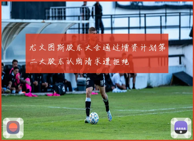 尤文图斯股东大会通过增资计划第二大股东认购请求遭拒绝