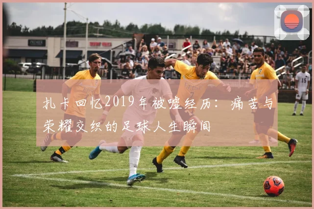 扎卡回忆2019年被嘘经历：痛苦与荣耀交织的足球人生瞬间