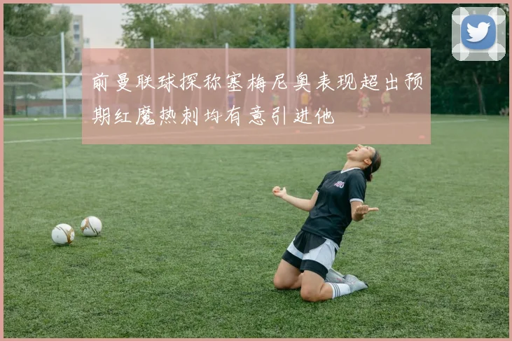 前曼联球探称塞梅尼奥表现超出预期红魔热刺均有意引进他