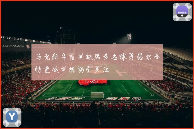 马竞新年首训缺席多名球员瑟尔洛特重返训练场引关注