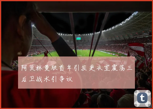 阿莫林曼联首年引发更衣室震荡三后卫战术引争议