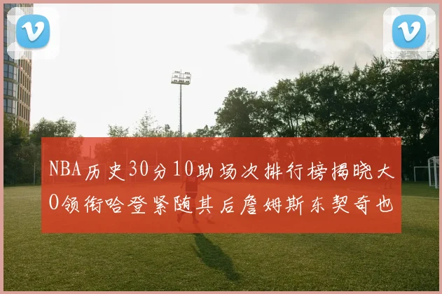 NBA历史30分10助场次排行榜揭晓大O领衔哈登紧随其后詹姆斯东契奇也在榜单中