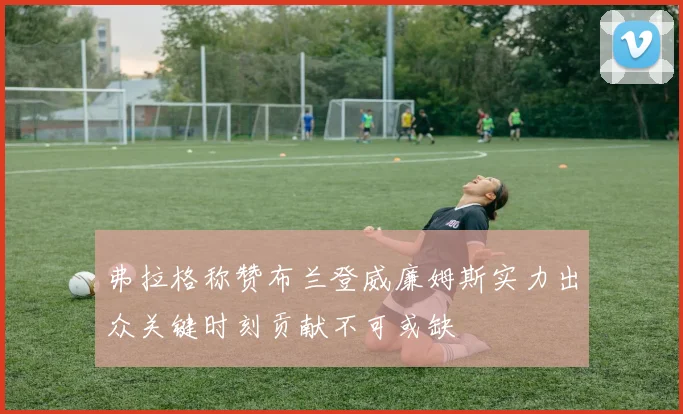 弗拉格称赞布兰登威廉姆斯实力出众关键时刻贡献不可或缺
