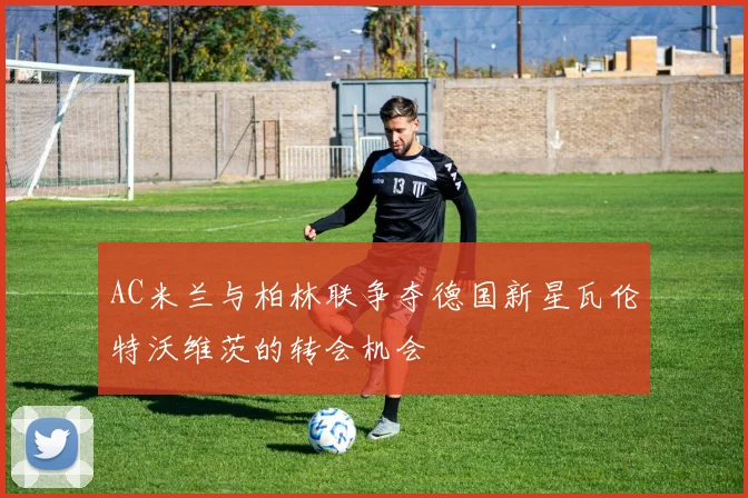 AC米兰与柏林联争夺德国新星瓦伦特沃维茨的转会机会