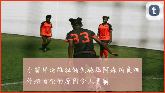 小雷评论维拉错失施压阿森纳良机外租马伦的原因令人费解