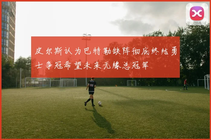 皮尔斯认为巴特勒缺阵彻底终结勇士争冠希望未来无缘总冠军