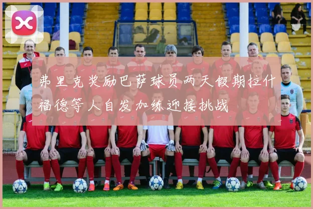 弗里克奖励巴萨球员两天假期拉什福德等人自发加练迎接挑战